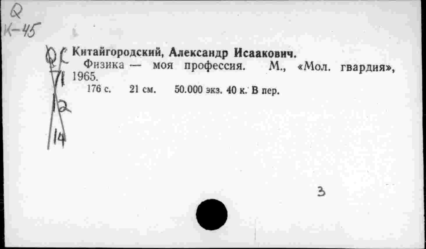 ﻿
> Китайгородский, Александр Исаакович.
Физика — моя профессия. М., «Мол. | 1965.
176 с. 21 см. 50.000 экз. 40 к. В пер.
гвардия»,
Ъ